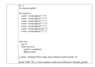 d={ }
L=a.lower().split()
for word in L:
word = word.replace(".","")
word = word.replace(",","")
word = word.replace(":","")
word = word.replace(""","")
word = word.replace("!","")
word = word.replace("&","")
word = word.replace("*","")
for k in L:
key=k
if key not in d:
count=L.count(key)
d[key]=count
n_print = int(input("How many most common words to print: "))
print("nOK. The {} most common words are as followsn".format(n_print))
 