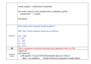 word_counter = collections.Counter(d)
for word, count in word_counter.most_common(n_print):
print(word, ": ", count)
fin.close()
OUTPUT:
How many most common words to print: 5
OK. The 5 most common words are as follows
the : 505
a : 297
is : 247
in : 231
to : 214
28. Write a program to perform read and write operation with .csv file.
SOURCE
CODE:
import csv
def readcsv():
with open('C:UsersViNiDownloadsdata.csv','rt')as f:
data = csv.reader(f) #reader function to generate a reader object
 