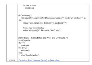 for row in data:
print(row)
def writecsv( ):
with open('C:UsersViNiDownloadsdata.csv', mode='a', newline='') as
file:
writer = csv.writer(file, delimiter=',', quotechar='"')
#write new record in file
writer.writerow(['4', 'Devansh', 'Arts', '404'])
print("Press-1 to Read Data and Press-2 to Write data: ")
a=int(input())
if a==1:
readcsv()
elif a==2:
writecsv()
else:
print("Invalid value")
OUTPUT: Press-1 to Read Data and Press-2 to Write data:
 
