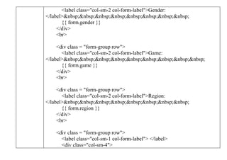 <label class="col-sm-2 col-form-label">Gender:
</label>&nbsp;&nbsp;&nbsp;&nbsp;&nbsp;&nbsp;&nbsp;&nbsp;
{{ form.gender }}
</div>
<br>
<div class = "form-group row">
<label class="col-sm-2 col-form-label">Game:
</label>&nbsp;&nbsp;&nbsp;&nbsp;&nbsp;&nbsp;&nbsp;&nbsp;&nbsp;
{{ form.game }}
</div>
<br>
<div class = "form-group row">
<label class="col-sm-2 col-form-label">Region:
</label>&nbsp;&nbsp;&nbsp;&nbsp;&nbsp;&nbsp;&nbsp;&nbsp;
{{ form.region }}
</div>
<br>
<div class = "form-group row">
<label class="col-sm-1 col-form-label"> </label>
<div class="col-sm-4">
 