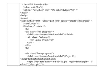 <title> Edit Record </title>
{% load staticfiles %}
<link rel = "stylesheet" href = "{% static '/style.css' %}" />
</head>
<body>
<center>
<form method="POST" class="post-form" action="/update/{{player.id}}" >
{% csrf_token %}
<div class ="container">
<br>
<div class="form-group row">
<label class="col-sm-1 col-form-label"></label>
<div class = "col-sm-4">
<h3>Update Details</h3>
</div>
</div>
<br>
<div class="form-group row">
<label class="col-sm-2 col-form-label">Player ID :
</label>&nbsp;&nbsp;&nbsp;&nbsp;
<input type="text" name="pid" id="id_pid" required maxlength="10"
value="{{player.pid}}"/>
 