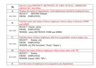30.
Queries using DISTINCT, BETWEEN, IN, LIKE, IS NULL, ORDER BY,
GROUP BY, HAVING
A. Display the name of departments. Each department should be displayed once.
SOLUTION
SELECT DISTINCT(Dept)
FROM EMPLOYEE;
B.
Find the name and salary of those employees whose salary is between 35000
and 40000.
SOLUTION
SELECT Ename, salary
FROM EMPLOYEE
WHERE salary BETWEEN 35000 and 40000;
C. Find the name of those employees who live in guwahati, surat or jaipur city.
SOLUTION
SELECT Ename, city
FROM EMPLOYEE
WHERE city IN(‘Guwahati’,’Surat’,’Jaipur’);
D. Display the name of those employees whose name starts with ‘M’.
SOLUTION
SELECT Ename
FROM EMPLOYEE
WHERE Ename LIKE ‘M%’;
E. List the name of employees not assigned to any department.
 