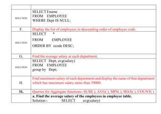 SOLUTION
SELECT Ename
FROM EMPLOYEE
WHERE Dept IS NULL;
F. Display the list of employees in descending order of employee code.
SOLUTION
SELECT *
FROM EMPLOYEE
ORDER BY ecode DESC;
G. Find the average salary at each department.
SOLUTION
SELECT Dept, avg(salary)
FROM EMPLOYEE
group by Dept;
H.
Find maximum salary of each department and display the name of that department
which has maximum salary more than 39000.
31. Queries for Aggregate functions- SUM( ), AVG( ), MIN( ), MAX( ), COUNT( )
a. Find the average salary of the employees in employee table.
Solution:- SELECT avg(salary)
 