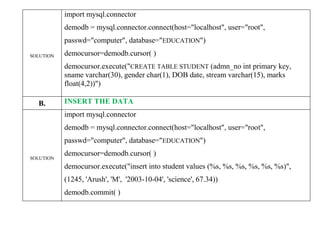 SOLUTION
import mysql.connector
demodb = mysql.connector.connect(host="localhost", user="root",
passwd="computer", database="EDUCATION")
democursor=demodb.cursor( )
democursor.execute("CREATE TABLE STUDENT (admn_no int primary key,
sname varchar(30), gender char(1), DOB date, stream varchar(15), marks
float(4,2))")
B. INSERT THE DATA
SOLUTION
import mysql.connector
demodb = mysql.connector.connect(host="localhost", user="root",
passwd="computer", database="EDUCATION")
democursor=demodb.cursor( )
democursor.execute("insert into student values (%s, %s, %s, %s, %s, %s)",
(1245, 'Arush', 'M', '2003-10-04', 'science', 67.34))
demodb.commit( )
 