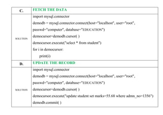 C. FETCH THE DATA
SOLUTION
import mysql.connector
demodb = mysql.connector.connect(host="localhost", user="root",
passwd="computer", database="EDUCATION")
democursor=demodb.cursor( )
democursor.execute("select * from student")
for i in democursor:
print(i)
D. UPDATE THE RECORD
SOLUTION
import mysql.connector
demodb = mysql.connector.connect(host="localhost", user="root",
passwd="computer", database="EDUCATION")
democursor=demodb.cursor( )
democursor.execute("update student set marks=55.68 where admn_no=1356")
demodb.commit( )
 