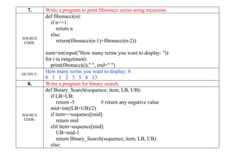 7. Write a program to print fibonacci series using recursion.
SOURCE
CODE:
def fibonacci(n):
if n<=1:
return n
else:
return(fibonacci(n-1)+fibonacci(n-2))
num=int(input("How many terms you want to display: "))
for i in range(num):
print(fibonacci(i)," ", end=" ")
OUTPUT:
How many terms you want to display: 8
0 1 1 2 3 5 8 13
8. Write a program for binary search.
SOURCE
CODE:
def Binary_Search(sequence, item, LB, UB):
if LB>UB:
return -5 # return any negative value
mid=int((LB+UB)/2)
if item==sequence[mid]:
return mid
elif item<sequence[mid]:
UB=mid-1
return Binary_Search(sequence, item, LB, UB)
else:
 