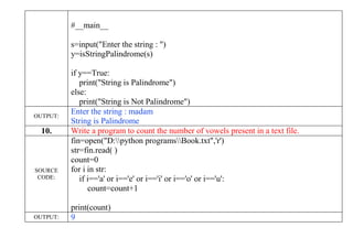 #__main__
s=input("Enter the string : ")
y=isStringPalindrome(s)
if y==True:
print("String is Palindrome")
else:
print("String is Not Palindrome")
OUTPUT:
Enter the string : madam
String is Palindrome
10. Write a program to count the number of vowels present in a text file.
SOURCE
CODE:
fin=open("D:python programsBook.txt",'r')
str=fin.read( )
count=0
for i in str:
if i=='a' or i=='e' or i=='i' or i=='o' or i=='u':
count=count+1
print(count)
OUTPUT: 9
 