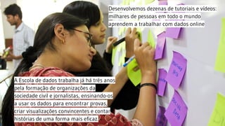 A Escola de dados trabalha já há três anos
pela formação de organizações da
sociedade civil e jornalistas, ensinando-os
a usar os dados para encontrar provas,
criar visualizações convincentes e contar
histórias de uma forma mais eficaz.
Desenvolvemos dezenas de tutoriais e vídeos:
milhares de pessoas em todo o mundo
aprendem a trabalhar com dados online
 