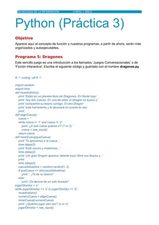 TECNOLOGÍA DE LA INFORMACIÓN                CURSO: 1 BACH




Python (Práctica 3)
Objetivo
Aparece aquí el concepto de función y nuestros programas, a partir de ahora, serán más
organizados y autoejecutables.

Programa 5: Dragones
Este sencillo juego es una introducción a los llamados ’Juegos Conversacionales’ o de
'Ficción Interactiva'. Escribe el siguiente código y guárdalo con el nombre dragones.py


# -*- coding: utf-8 -*-

import random
import time
def muestraIntro():
   print ’Estás en un planeta lleno de Dragones. En frente tuyo,’
   print ’hay dos cuevas. En una de ellas, el Dragón es bueno y’
   print ’compartirá su tesoro contigo. El otro Dragón’
   print ’está hambriento y te devorará en cuanto te vea.’
   print
def eligeCueva():
   cueva = ’’
   while cueva != ’1’ and cueva != ’2’:
       print ’¿A qué cueva quieres ir? (1 or 2)’
       cueva = raw_input()
   return cueva
def mirarCueva(queCueva):
   print ’Te aproximas a la cueva...’
   time.sleep(2)
   print ’Está oscuro y misterioso...’
   time.sleep(2)
   print ’¡Un gran Dragón aparece delante tuyo! Abre sus fauces y...’
   print
   time.sleep(2)
   cuevaSalvadora = random.randint(1, 2)
   if queCueva == str(cuevaSalvadora):
       print ’...¡Te da su tesoro!’
   else:
       print ’¡Te devora de un solo bocado!’
jugarOtraVez = ’s’
while jugarOtraVez == ’s’ or jugarOtraVez == ’S’:
   muestraIntro()
   numeroCueva = eligeCueva()
   mirarCueva(numeroCueva)
   print ’¿Quieres jugar otra vez? (s or n)’
   jugarOtraVez = raw_input()
 