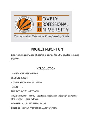 PROJECT REPORT ON
Capstone supervisor allocation portal for LPU students using
python.
INTRODUCTION
NAME- ABHISHEK KUMAR
SECTION- K21QT
REGISTRATION NO.- 12115093
GROUP – 1
SUBJECT- INT 213 (PYTHON)
PROJECT REPORT TOPIC- Capstone supervisor allocation portal for
LPU students using python.
TEACHER- NAVPREET RUPAL MAM
COLLEGE- LOVELY PROFESSIONAL UNIVERSITY
 