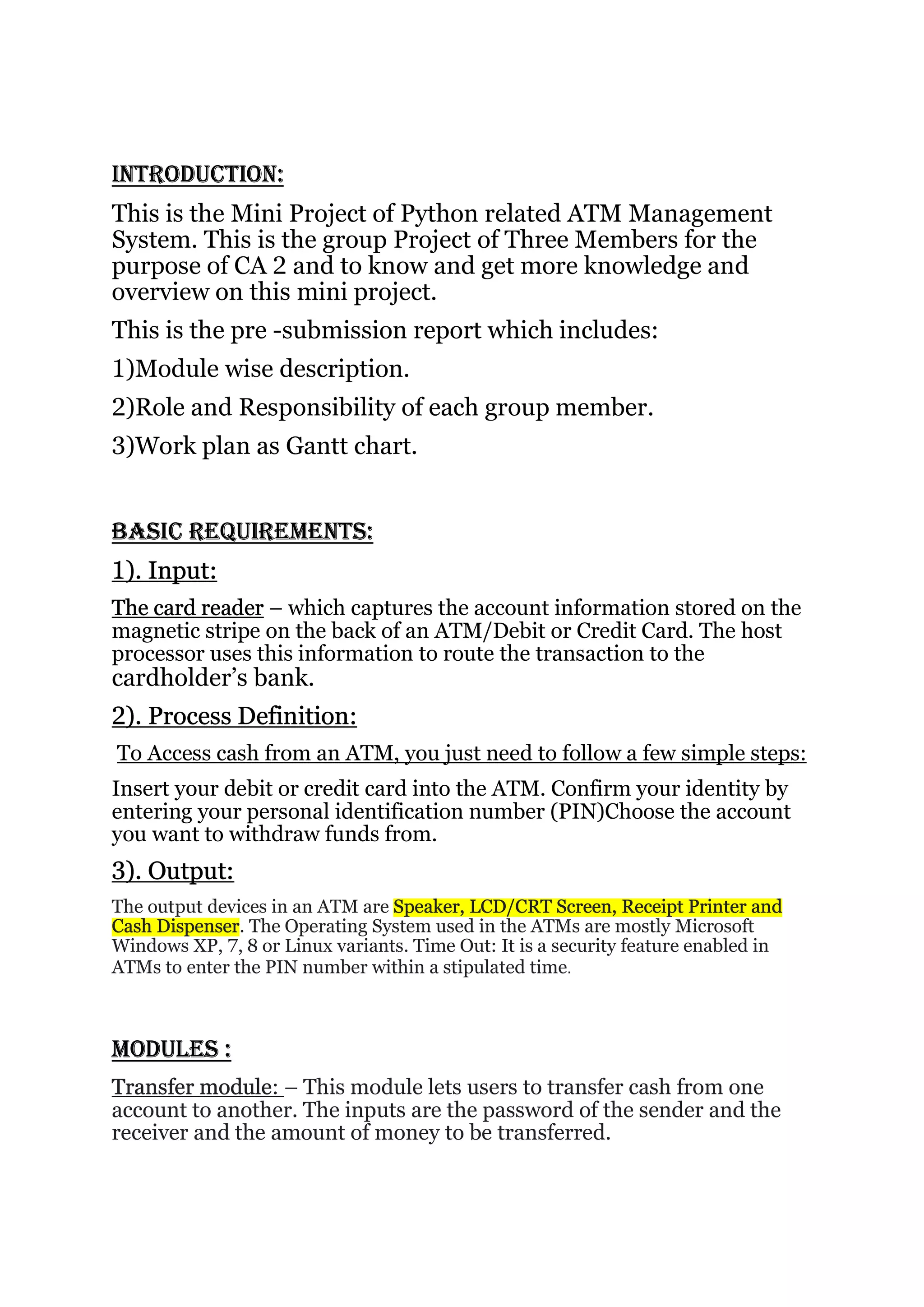 INTRODUCTION:
This is the Mini Project of Python related ATM Management
System. This is the group Project of Three Members for the
purpose of CA 2 and to know and get more knowledge and
overview on this mini project.
This is the pre -submission report which includes:
1)Module wise description.
2)Role and Responsibility of each group member.
3)Work plan as Gantt chart.
BASIC REQUIREMENTS:
1). Input:
The card reader – which captures the account information stored on the
magnetic stripe on the back of an ATM/Debit or Credit Card. The host
processor uses this information to route the transaction to the
cardholder’s bank.
2). Process Definition:
To Access cash from an ATM, you just need to follow a few simple steps:
Insert your debit or credit card into the ATM. Confirm your identity by
entering your personal identification number (PIN)Choose the account
you want to withdraw funds from.
3). Output:
The output devices in an ATM are Speaker, LCD/CRT Screen, Receipt Printer and
Cash Dispenser. The Operating System used in the ATMs are mostly Microsoft
Windows XP, 7, 8 or Linux variants. Time Out: It is a security feature enabled in
ATMs to enter the PIN number within a stipulated time.
MODULES :
Transfer module: – This module lets users to transfer cash from one
account to another. The inputs are the password of the sender and the
receiver and the amount of money to be transferred.
 