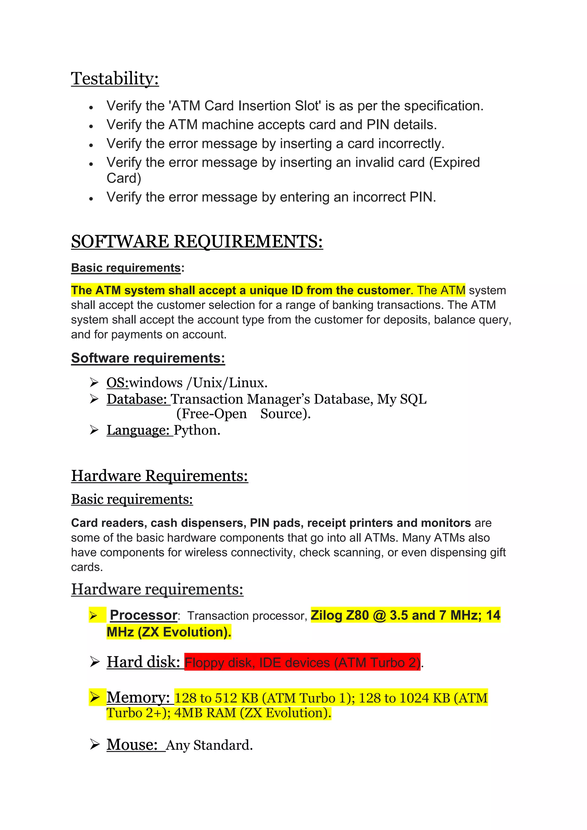 Testability:
 Verify the 'ATM Card Insertion Slot' is as per the specification.
 Verify the ATM machine accepts card and PIN details.
 Verify the error message by inserting a card incorrectly.
 Verify the error message by inserting an invalid card (Expired
Card)
 Verify the error message by entering an incorrect PIN.
SOFTWARE REQUIREMENTS:
Basic requirements:
The ATM system shall accept a unique ID from the customer. The ATM system
shall accept the customer selection for a range of banking transactions. The ATM
system shall accept the account type from the customer for deposits, balance query,
and for payments on account.
Software requirements:
 OS:windows /Unix/Linux.
 Database: Transaction Manager’s Database, My SQL
(Free-Open Source).
 Language: Python.
Hardware Requirements:
Basic requirements:
Card readers, cash dispensers, PIN pads, receipt printers and monitors are
some of the basic hardware components that go into all ATMs. Many ATMs also
have components for wireless connectivity, check scanning, or even dispensing gift
cards.
Hardware requirements:
 Processor: Transaction processor, Zilog Z80 @ 3.5 and 7 MHz; 14
MHz (ZX Evolution).
 Hard disk: Floppy disk, IDE devices (ATM Turbo 2).
 Memory: 128 to 512 KB (ATM Turbo 1); 128 to 1024 KB (ATM
Turbo 2+); 4MB RAM (ZX Evolution).
 Mouse: Any Standard.
 
