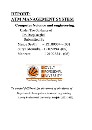 REPORT:
ATM MANAGEMENT SYSTEM
Computer Science and engineering.
Under The Guidance of
Dr. Deepika ghai
Submitted By
Mugle Sruthi – 12109334 - (03)
Surya Mounika –12109394 -(05)
Manreet – 12109354 - (06)
In partial fulfilment for the award of the degree of
Department of computer science and engineering
Lovely Professional University, Punjab. (2022-2023)
 