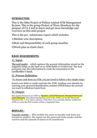 INTRODUCTION:
This is the Mini Project of Python related ATM Management
System. This is the group Project of Three Members for the
purpose of CA 2 and to know and get more knowledge and
overview on this mini project.
This is the pre -submission report which includes:
1)Module wise description.
2)Role and Responsibility of each group member.
3)Work plan as Gantt chart.
BASIC REQUIREMENTS:
1). Input:
The card reader – which captures the account information stored on the
magnetic stripe on the back of an ATM/Debit or Credit Card. The host
processor uses this information to route the transaction to the
cardholder’s bank.
2). Process Definition:
To Access cash from an ATM, you just need to follow a few simple steps:
Insert your debit or credit card into the ATM. Confirm your identity by
entering your personal identification number (PIN)Choose the account
you want to withdraw funds from.
3). Output:
The output devices in an ATM are Speaker, LCD/CRT Screen, Receipt Printer and
Cash Dispenser. The Operating System used in the ATMs are mostly Microsoft
Windows XP, 7, 8 or Linux variants. Time Out: It is a security feature enabled in
ATMs to enter the PIN number within a stipulated time.
MODULES :
Transfer module: – This module lets users to transfer cash from one
account to another. The inputs are the password of the sender and the
receiver and the amount of money to be transferred.
 