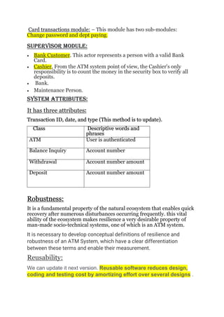 Card transactions module: – This module has two sub-modules:
Change password and dept paying.
SUPERVISOR MODULE:
 Bank Customer. This actor represents a person with a valid Bank
Card.
 Cashier. From the ATM system point of view, the Cashier's only
responsibility is to count the money in the security box to verify all
deposits.
 Bank.
 Maintenance Person.
SySTEM ATTRIBUTES:
It has three attributes:
Transaction ID, date, and type (This method is to update).
Class Descriptive words and
phrases
ATM User is authenticated
Balance Inquiry Account number
Withdrawal Account number amount
Deposit Account number amount
Robustness:
It is a fundamental property of the natural ecosystem that enables quick
recovery after numerous disturbances occurring frequently. this vital
ability of the ecosystem makes resilience a very desirable property of
man-made socio-technical systems, one of which is an ATM system.
It is necessary to develop conceptual definitions of resilience and
robustness of an ATM System, which have a clear differentiation
between these terms and enable their measurement.
Reusability:
We can update it next version. Reusable software reduces design,
coding and testing cost by amortizing effort over several designs .
 
