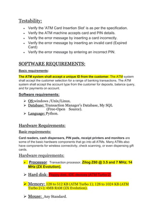 Testability:
 Verify the 'ATM Card Insertion Slot' is as per the specification.
 Verify the ATM machine accepts card and PIN details.
 Verify the error message by inserting a card incorrectly.
 Verify the error message by inserting an invalid card (Expired
Card)
 Verify the error message by entering an incorrect PIN.
SOFTWARE REQUIREMENTS:
Basic requirements:
The ATM system shall accept a unique ID from the customer. The ATM system
shall accept the customer selection for a range of banking transactions. The ATM
system shall accept the account type from the customer for deposits, balance query,
and for payments on account.
Software requirements:
 OS:windows /Unix/Linux.
 Database: Transaction Manager’s Database, My SQL
(Free-Open Source).
 Language: Python.
Hardware Requirements:
Basic requirements:
Card readers, cash dispensers, PIN pads, receipt printers and monitors are
some of the basic hardware components that go into all ATMs. Many ATMs also
have components for wireless connectivity, check scanning, or even dispensing gift
cards.
Hardware requirements:
 Processor: Transaction processor, Zilog Z80 @ 3.5 and 7 MHz; 14
MHz (ZX Evolution).
 Hard disk: Floppy disk, IDE devices (ATM Turbo 2).
 Memory: 128 to 512 KB (ATM Turbo 1); 128 to 1024 KB (ATM
Turbo 2+); 4MB RAM (ZX Evolution).
 Mouse: Any Standard.
 