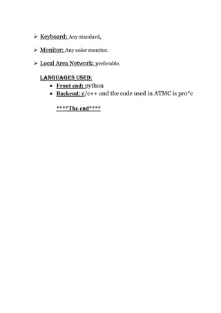  Keyboard: Any standard.
 Monitor: Any color monitor.
 Local Area Network: preferable.
LANgUAgES USED:
 Front end: python
 Backend: c/c++ and the code used in ATMC is pro*c
****The end****
 