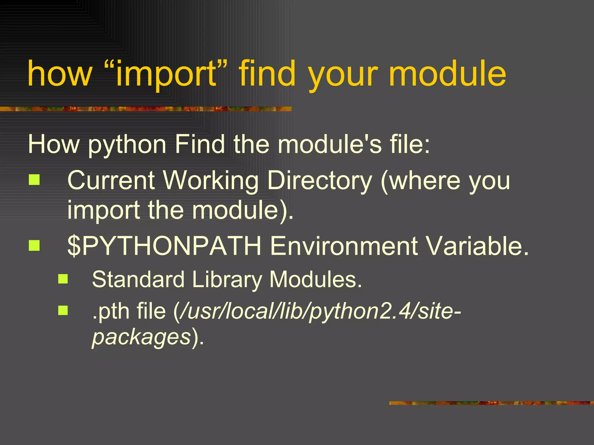how “import” find your module How python Find the module's file: Current Working Directory (where you import the module). $PYTHONPATH Environment Variable. Standard Library Modules. .pth file ( /usr/local/lib/python2.4/site-packages ). 