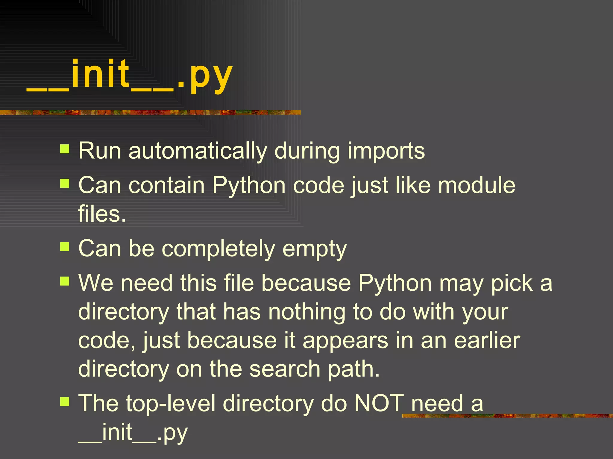 __init__.py  Run automatically during imports Can contain Python code just like module files. Can be completely empty We need this file because Python may pick a directory that has nothing to do with your code, just because it appears in an earlier directory on the search path. The top-level directory do NOT need a __init__.py 