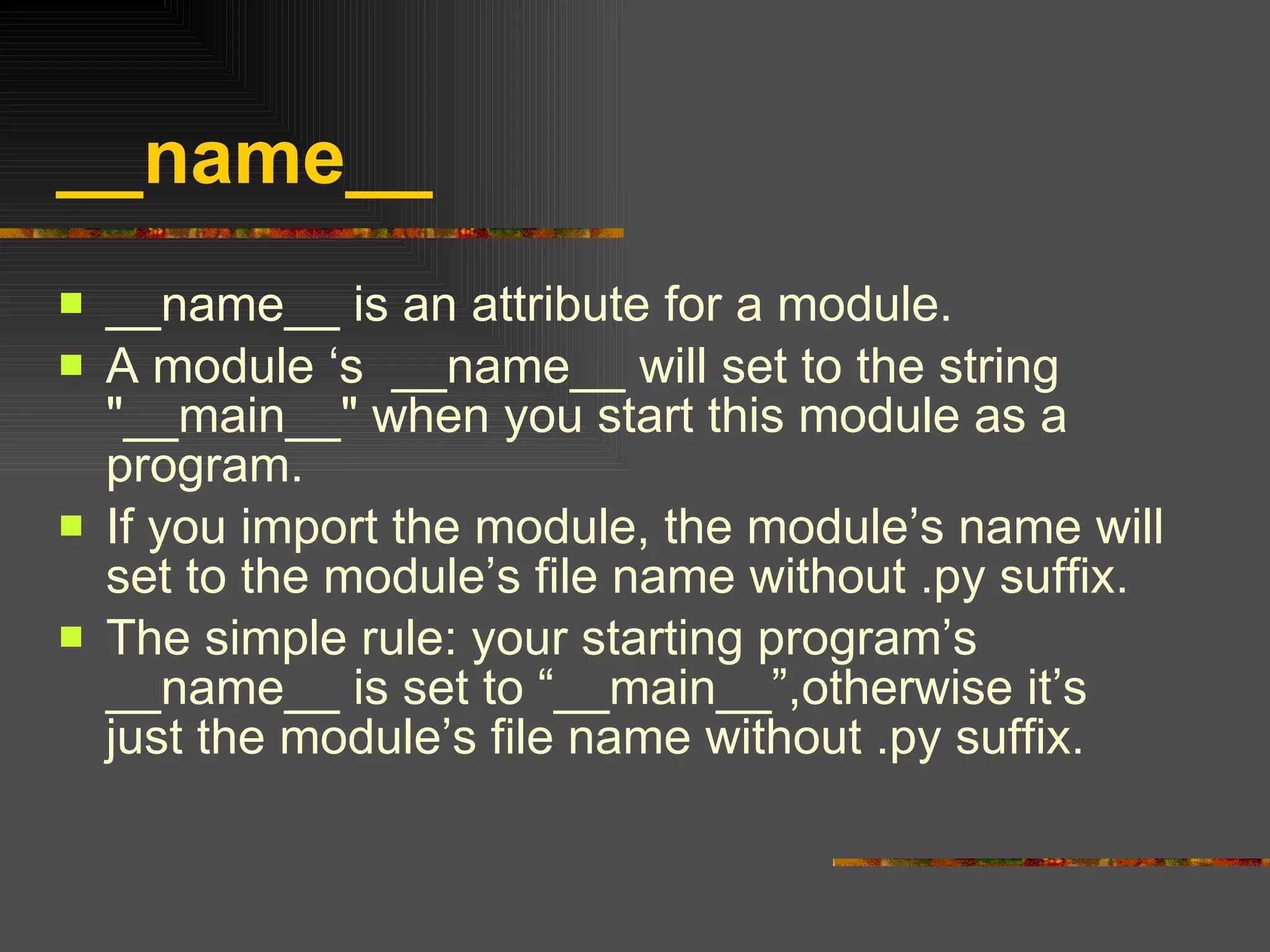 __name__  __name__ is an attribute for a module. A module ‘s  __name__ will set to the string "__main__" when you start this module as a program. If you import the module, the module’s name will set to the module’s file name without .py suffix. The simple rule: your starting program’s __name__ is set to “__main__”,otherwise it’s just the module’s file name without .py suffix. 