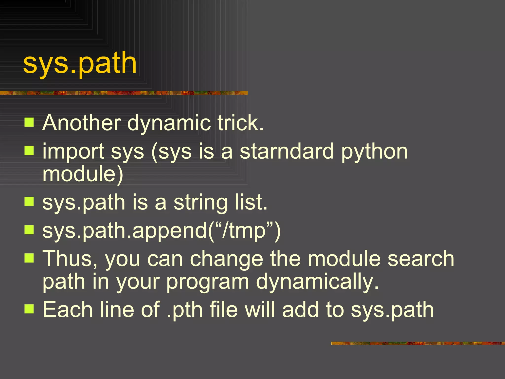 sys.path Another dynamic trick. import sys (sys is a starndard python module) sys.path is a string list. sys.path.append(“/tmp”) Thus, you can change the module search path in your program dynamically. Each line of .pth file will add to sys.path 