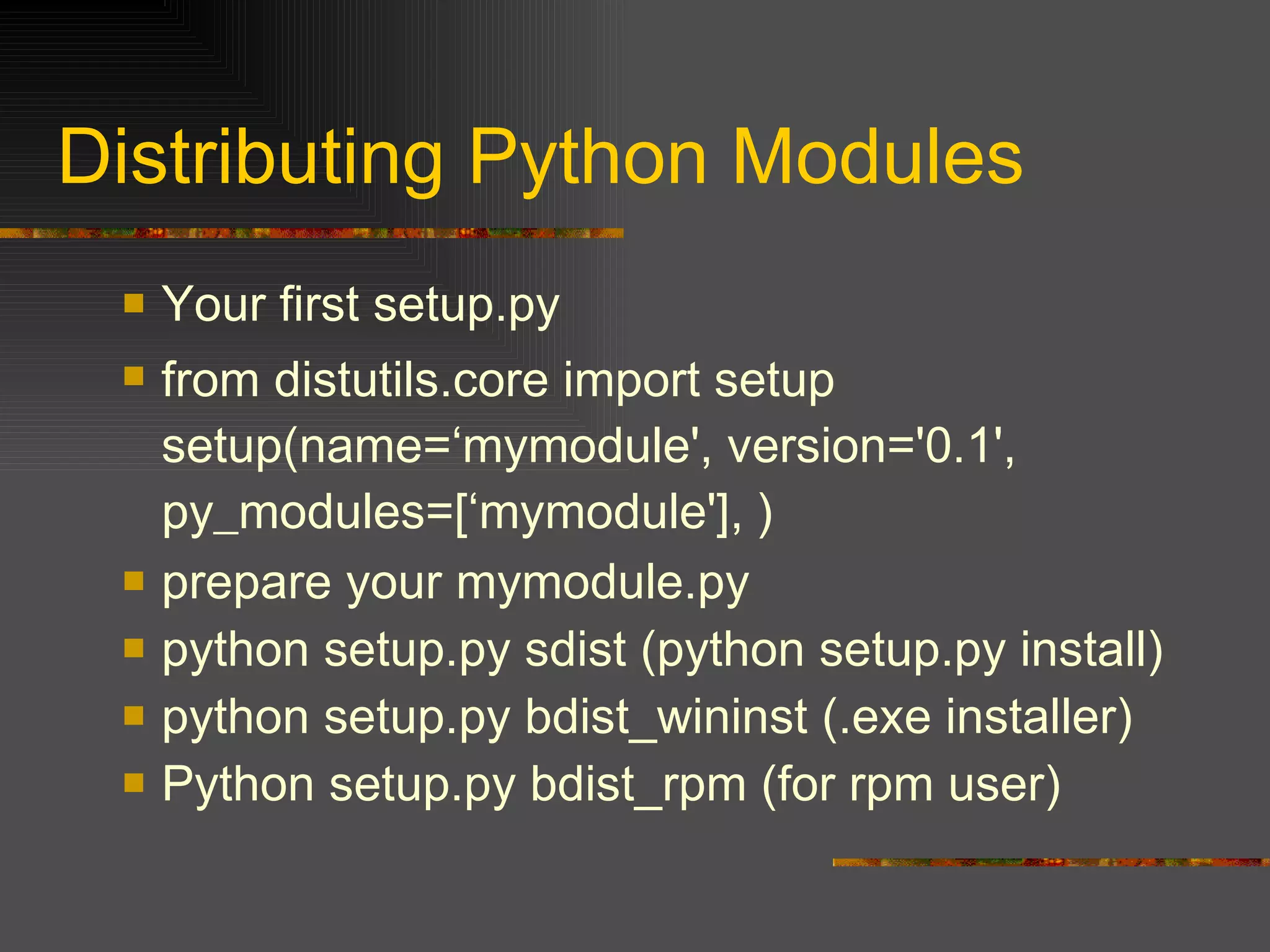 Distributing Python Modules  Your first setup.py from distutils.core import setup setup(name=‘mymodule', version='0.1', py_modules=[‘mymodule'], )   prepare your mymodule.py python setup.py sdist (python setup.py install) python setup.py bdist_wininst (.exe installer) Python setup.py bdist_rpm (for rpm user) 