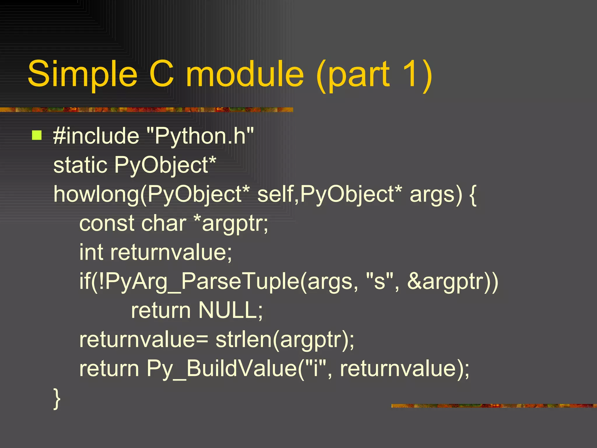 #include "Python.h" static PyObject* howlong(PyObject* self,PyObject* args) {   const char *argptr;   int returnvalue;   if(!PyArg_ParseTuple(args, "s", &argptr))   return NULL;   returnvalue= strlen(argptr);   return Py_BuildValue("i", returnvalue); } Simple C module (part 1) 