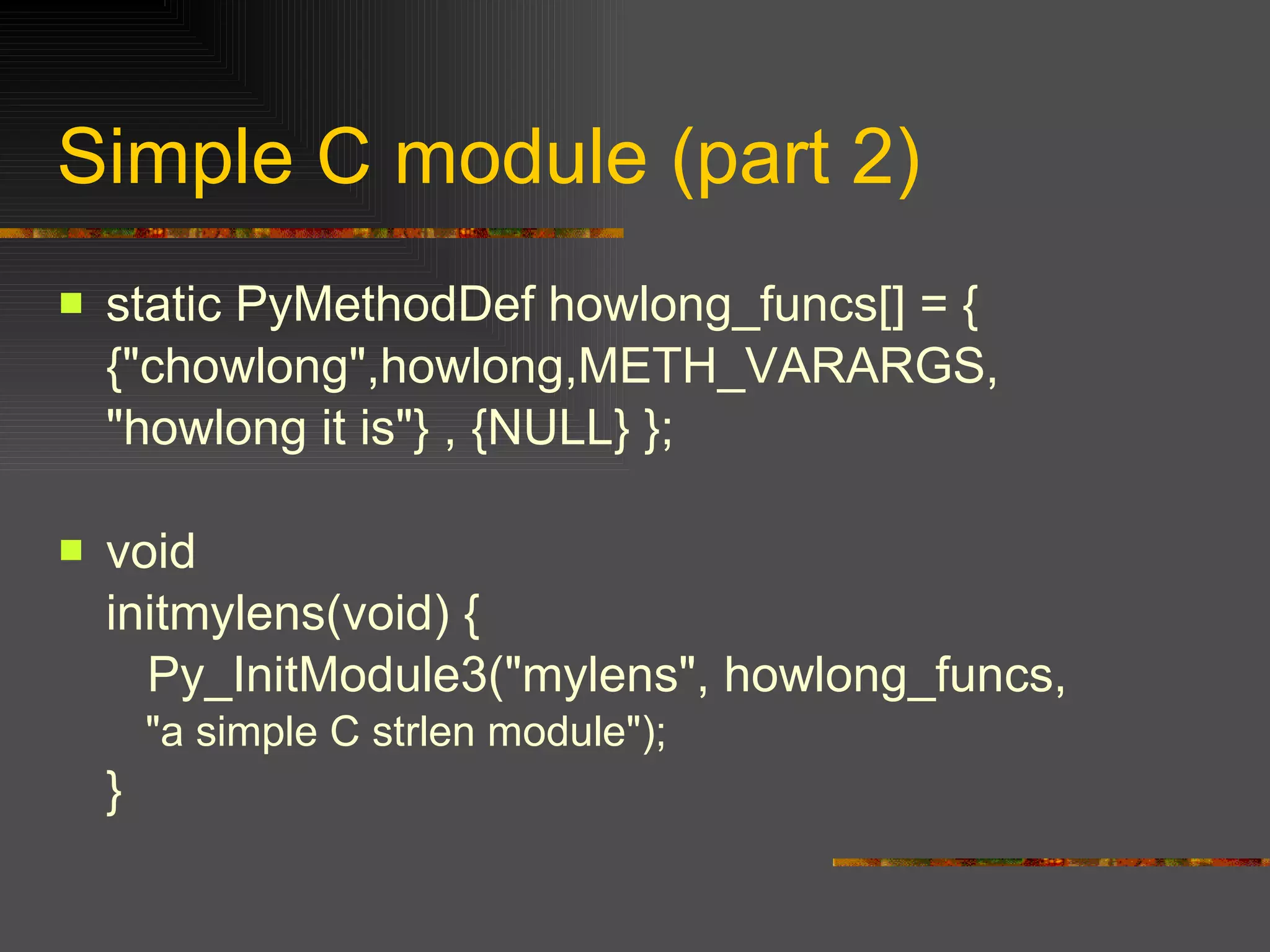 Simple C module (part 2) static PyMethodDef howlong_funcs[] = { {"chowlong",howlong,METH_VARARGS, "howlong it is"} , {NULL} }; void initmylens(void) {   Py_InitModule3("mylens", howlong_funcs, "a simple C strlen module"); } 