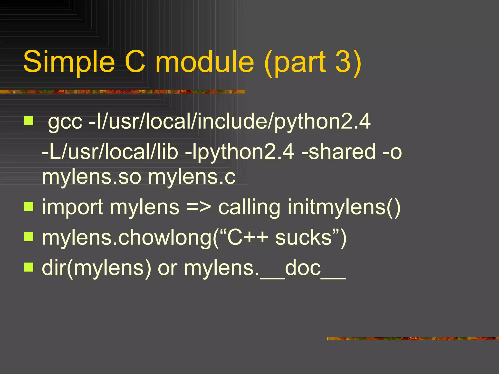Simple C module (part 3) gcc -I/usr/local/include/python2.4  -L/usr/local/lib -lpython2.4 -shared -o mylens.so mylens.c import mylens => calling initmylens() mylens.chowlong(“C++ sucks”) dir(mylens) or mylens.__doc__ 