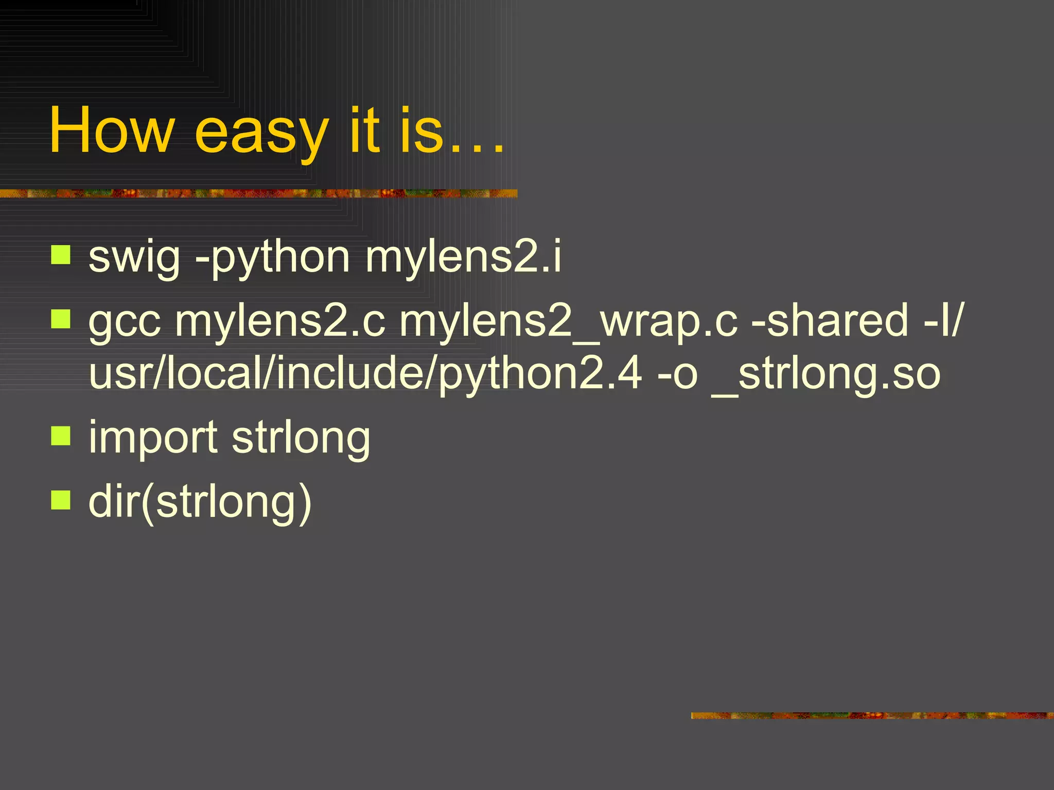 How easy it is… swig -python mylens2.i gcc mylens2.c mylens2_wrap.c -shared -I/usr/local/include/python2.4 -o _strlong.so import strlong dir(strlong) 