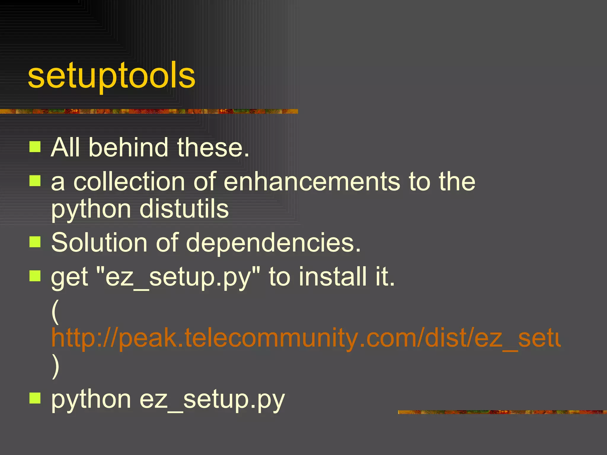 setuptools  All behind these.  a collection of enhancements to the python distutils  Solution of dependencies. get "ez_setup.py" to install it. ( http://peak.telecommunity.com/dist/ez_setup.py ) python ez_setup.py 