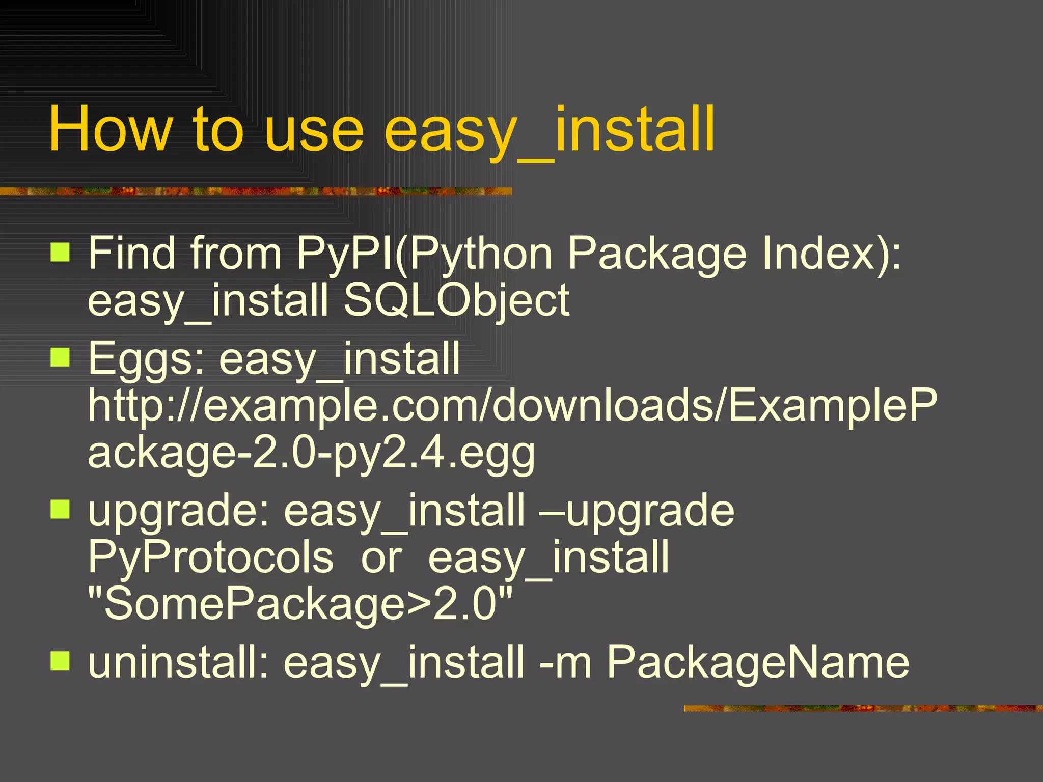 How to use easy_install Find from PyPI(Python Package Index): easy_install SQLObject  Eggs: easy_install http://example.com/downloads/ExamplePackage-2.0-py2.4.egg  upgrade: easy_install –upgrade PyProtocols  or  easy_install "SomePackage>2.0"  uninstall: easy_install -m PackageName  