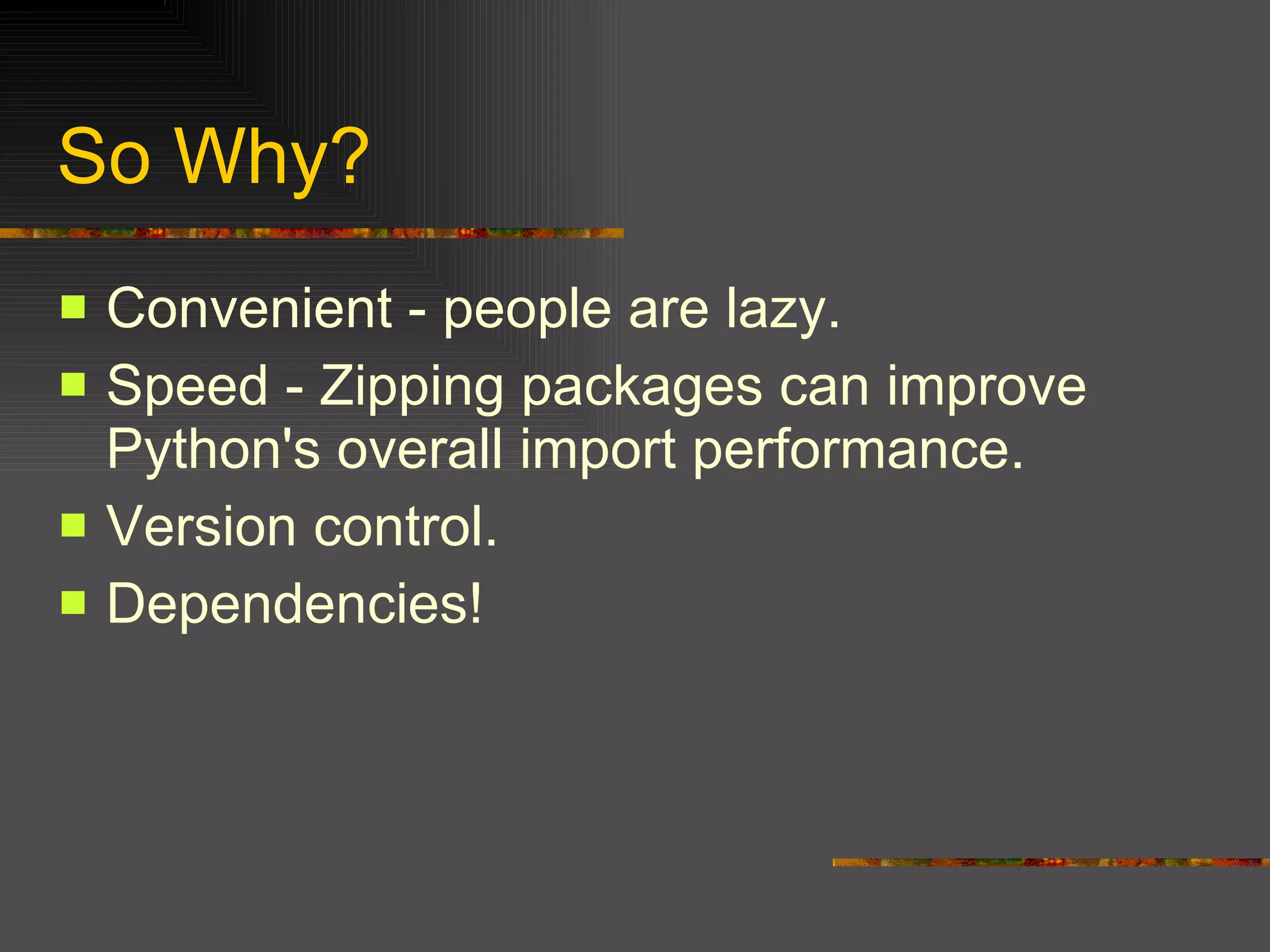 So Why?  Convenient - people are lazy.  Speed - Zipping packages can improve Python's overall import performance.  Version control.  Dependencies! 