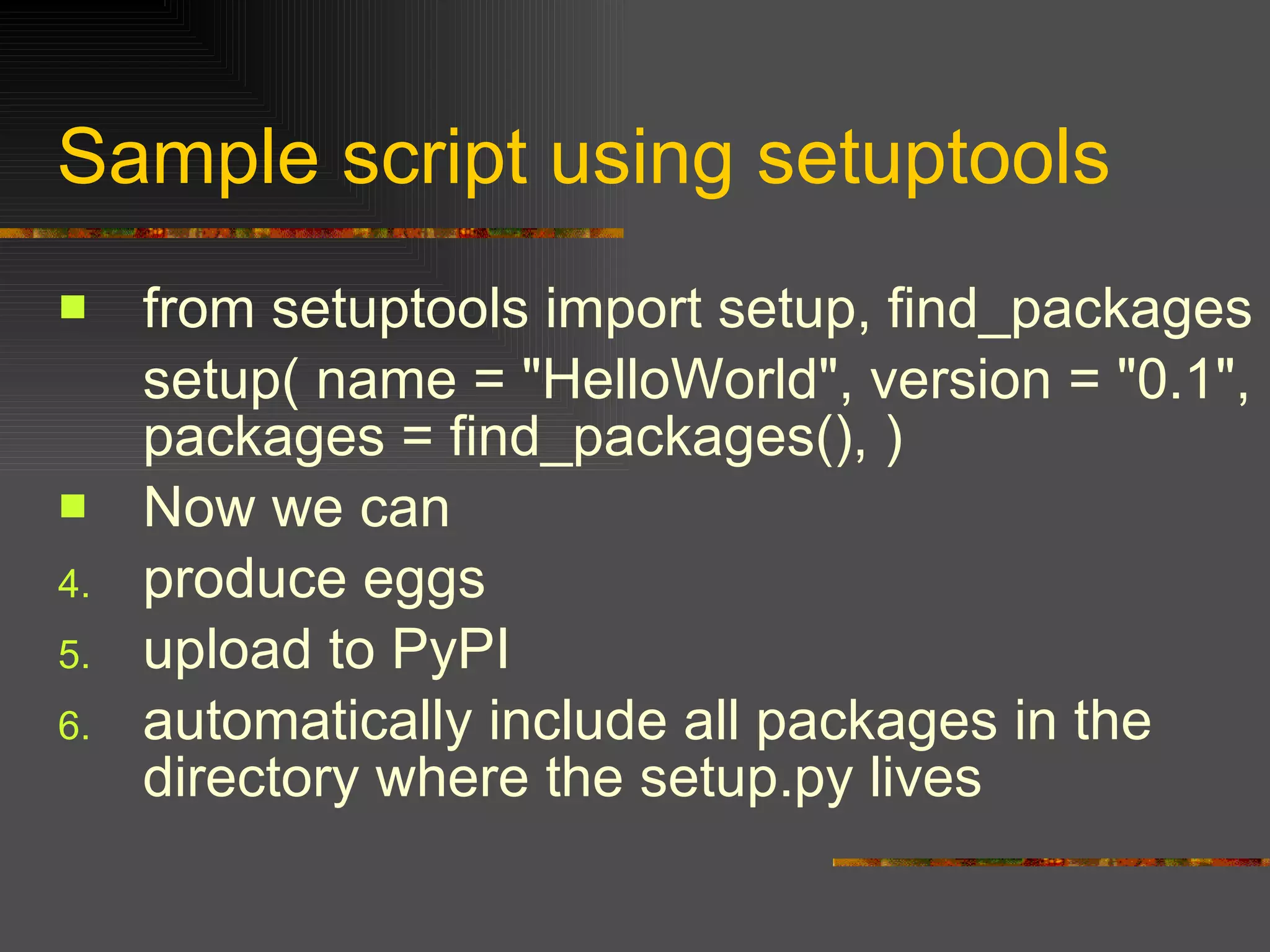 Sample script using setuptools  from setuptools import setup, find_packages  setup( name = "HelloWorld", version = "0.1", packages = find_packages(), )  Now we can produce eggs  upload to PyPI  automatically include all packages in the directory where the setup.py lives  