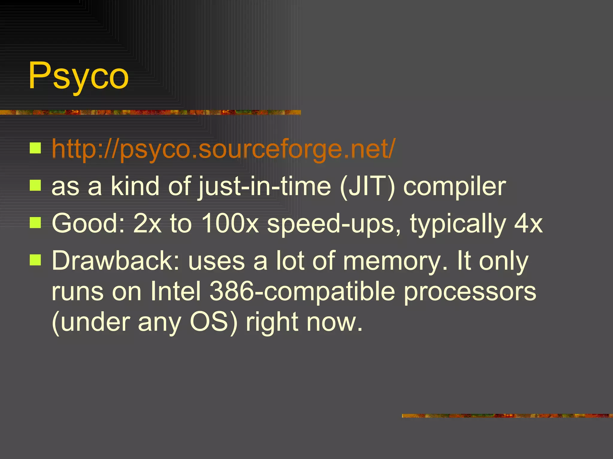 Psyco http://psyco.sourceforge.net/ as a kind of just-in-time (JIT) compiler  Good: 2x to 100x speed-ups, typically 4x Drawback: uses a lot of memory. It only runs on Intel 386-compatible processors (under any OS) right now. 