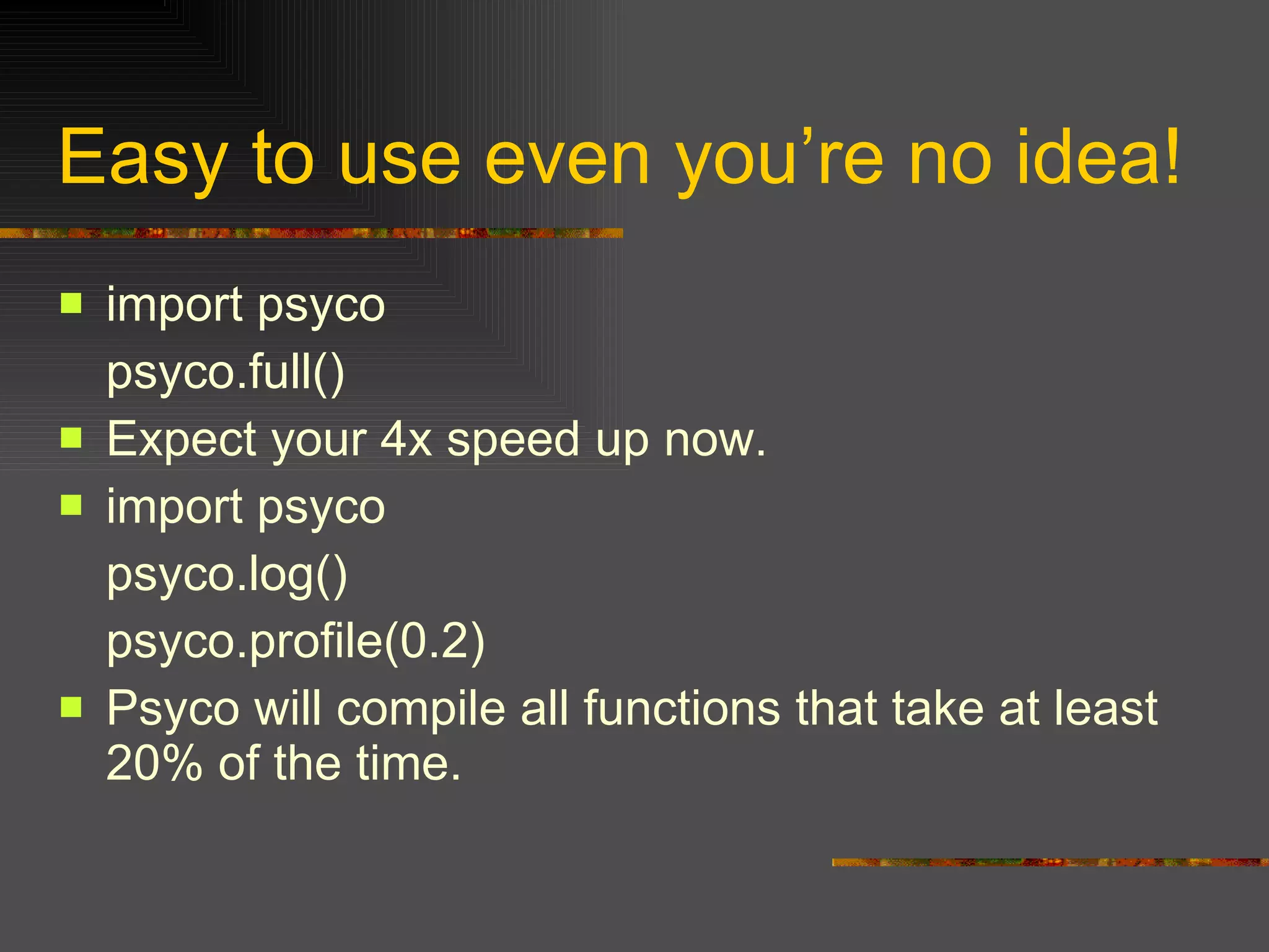 Easy to use even you’re no idea! import psyco  psyco.full()  Expect your 4x speed up now. import psyco  psyco.log()  psyco.profile(0.2)  Psyco will compile all functions that take at least 20% of the time. 