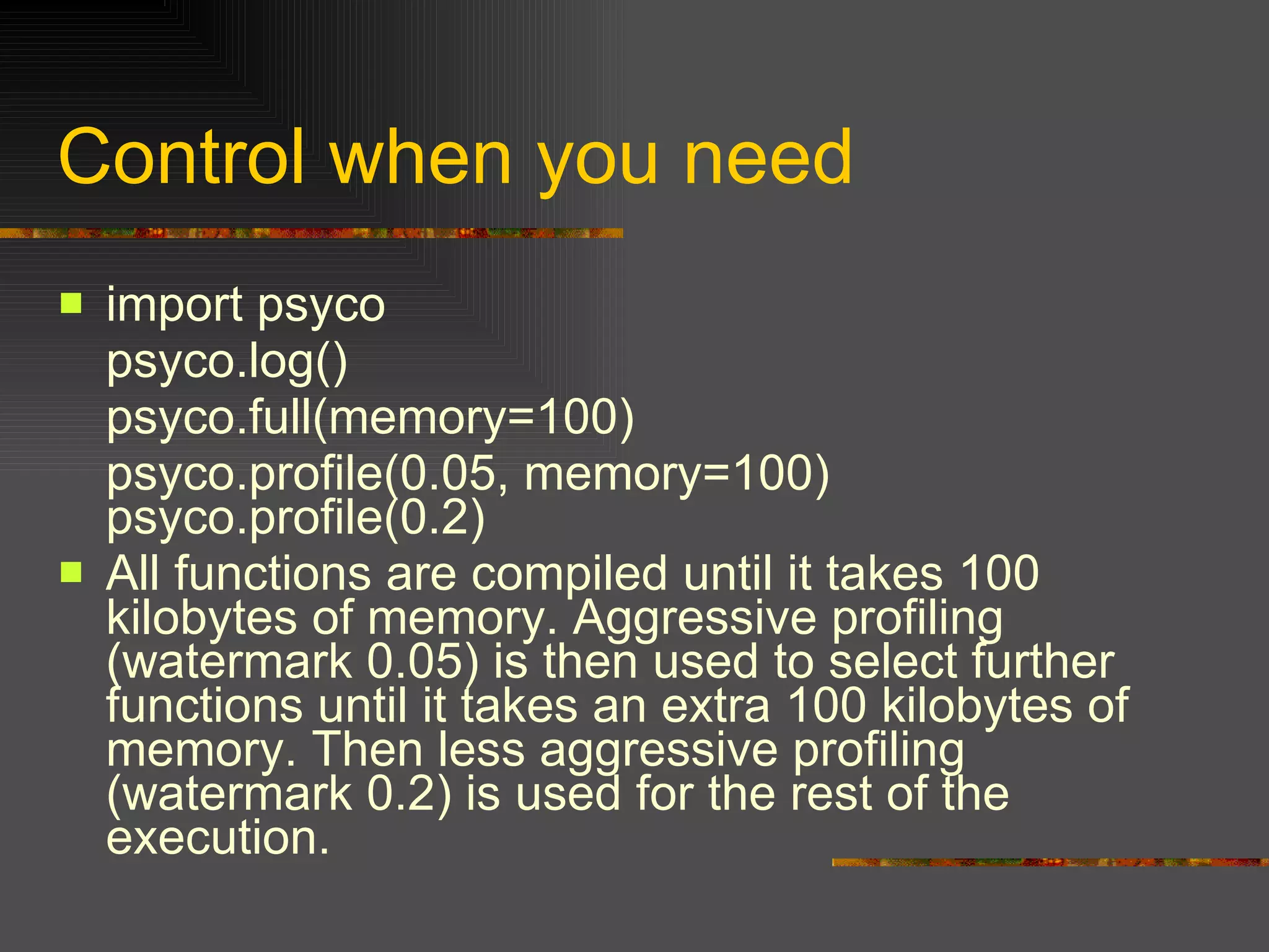 Control when you need import psyco  psyco.log()  psyco.full(memory=100)  psyco.profile(0.05, memory=100) psyco.profile(0.2)  All functions are compiled until it takes 100 kilobytes of memory. Aggressive profiling (watermark 0.05) is then used to select further functions until it takes an extra 100 kilobytes of memory. Then less aggressive profiling (watermark 0.2) is used for the rest of the execution.  