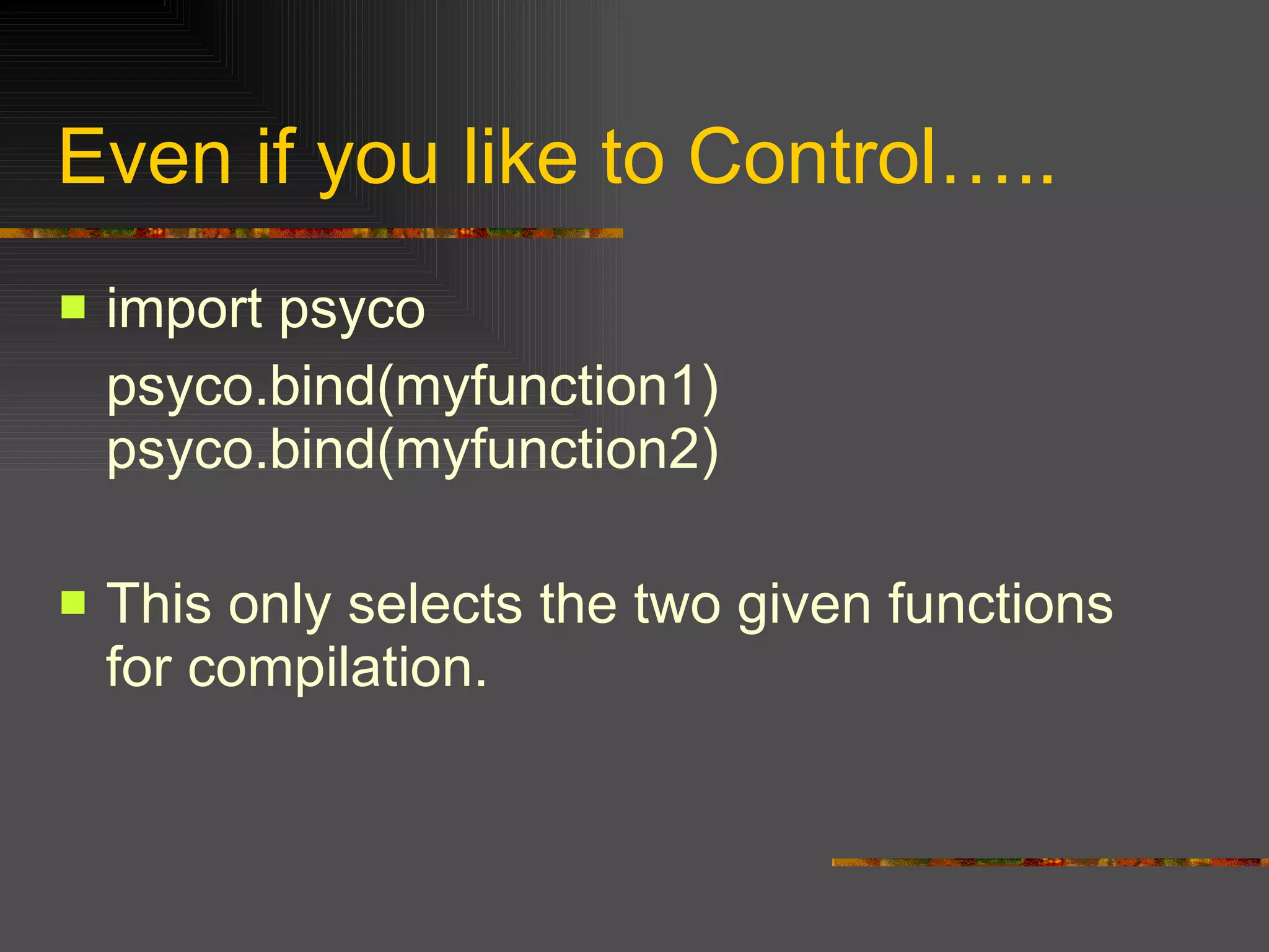 Even if you like to Control….. import psyco  psyco.bind(myfunction1) psyco.bind(myfunction2)  This only selects the two given functions for compilation.  