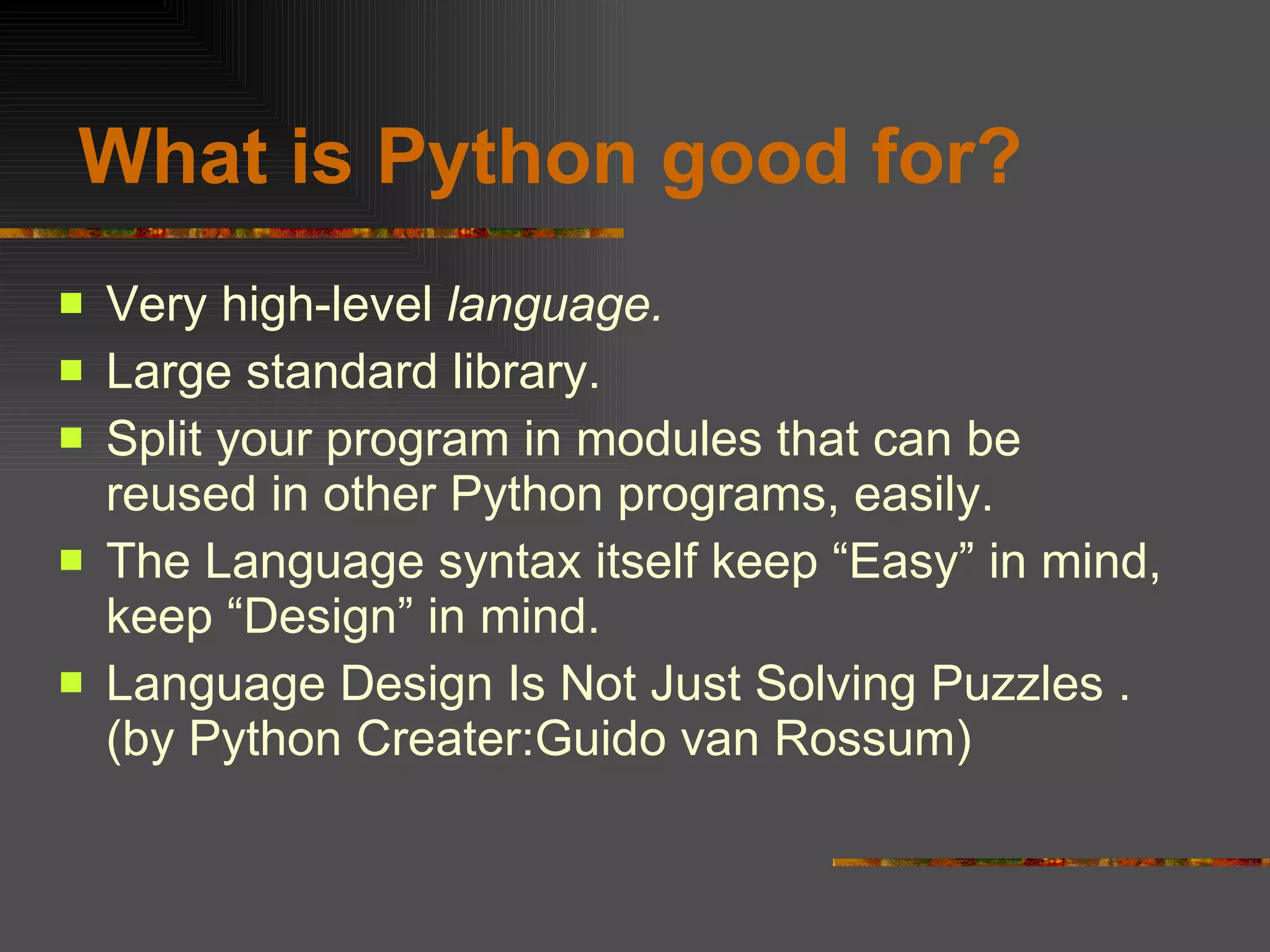   What is Python good for? Very high-level  language. Large standard library. Split your program in modules that can be reused in other Python programs, easily. The Language syntax itself keep “Easy” in mind, keep “Design” in mind. Language Design Is Not Just Solving Puzzles . (by Python Creater:Guido van Rossum) 