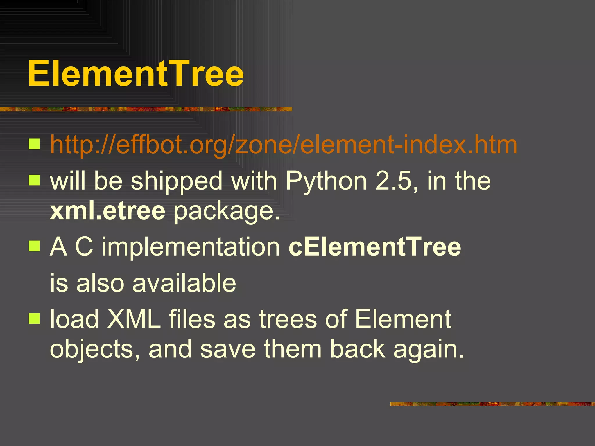 ElementTree http://effbot.org/zone/element-index.htm will be shipped with Python 2.5, in the  xml.etree  package.  A C implementation  cElementTree is also available load XML files as trees of Element objects, and save them back again. 