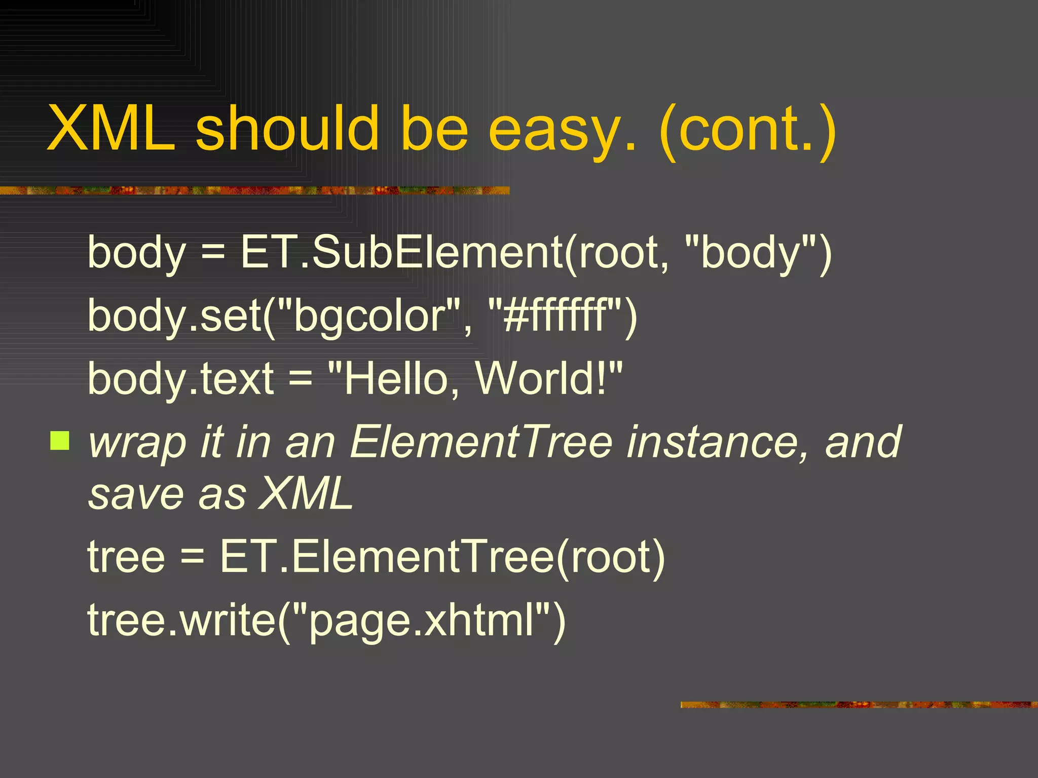 XML should be easy. (cont.) body = ET.SubElement(root, "body")  body.set("bgcolor", "#ffffff") body.text = "Hello, World!"  wrap it in an ElementTree instance, and save as XML   tree = ET.ElementTree(root)  tree.write("page.xhtml")  
