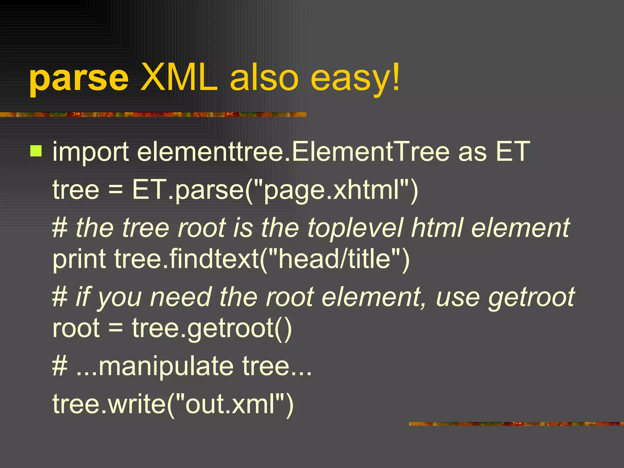 parse  XML also easy! import elementtree.ElementTree as ET  tree = ET.parse("page.xhtml")  #  the tree root is the toplevel html element  print tree.findtext("head/title")  #  if you need the root element, use getroot  root = tree.getroot()  # ...manipulate tree...  tree.write("out.xml")  