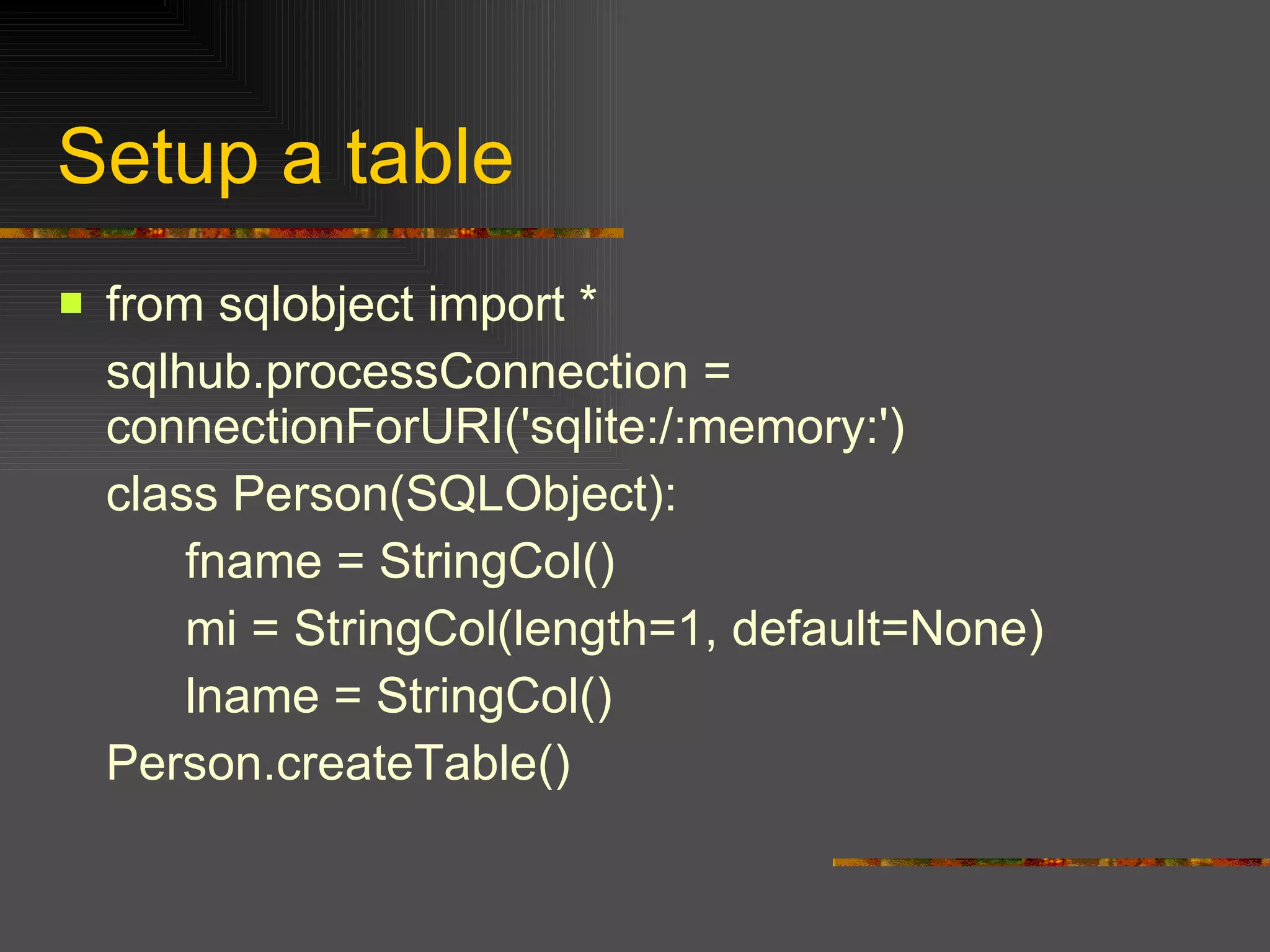 Setup a table from sqlobject import *  sqlhub.processConnection = connectionForURI('sqlite:/:memory:')  class Person(SQLObject):  fname = StringCol()  mi = StringCol(length=1, default=None)  lname = StringCol()  Person.createTable() 