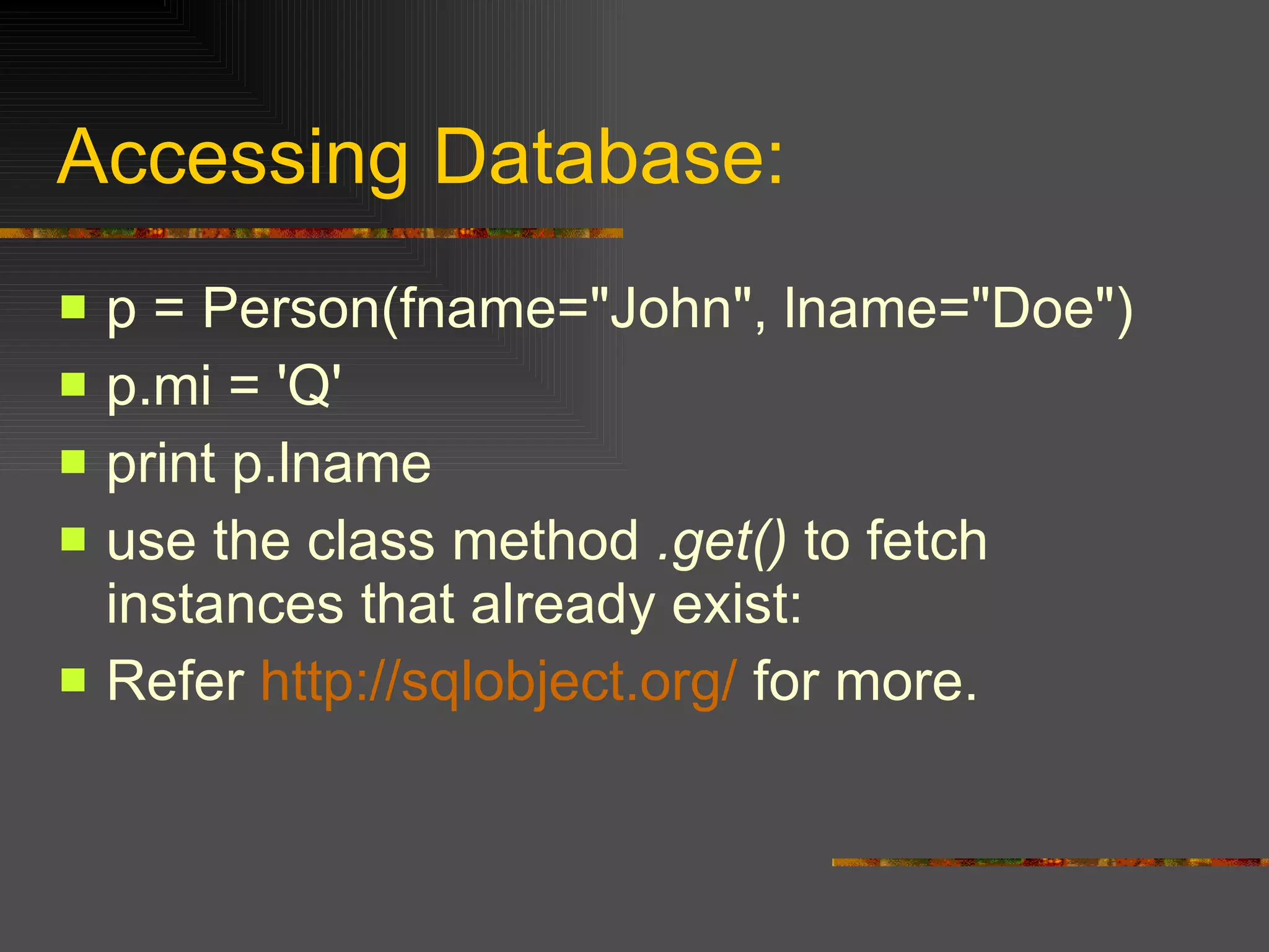 Accessing Database: p = Person(fname="John", lname="Doe")  p.mi = 'Q'  print p.lname use the class method  .get()  to fetch instances that already exist:  Refer  http://sqlobject.org/  for more. 
