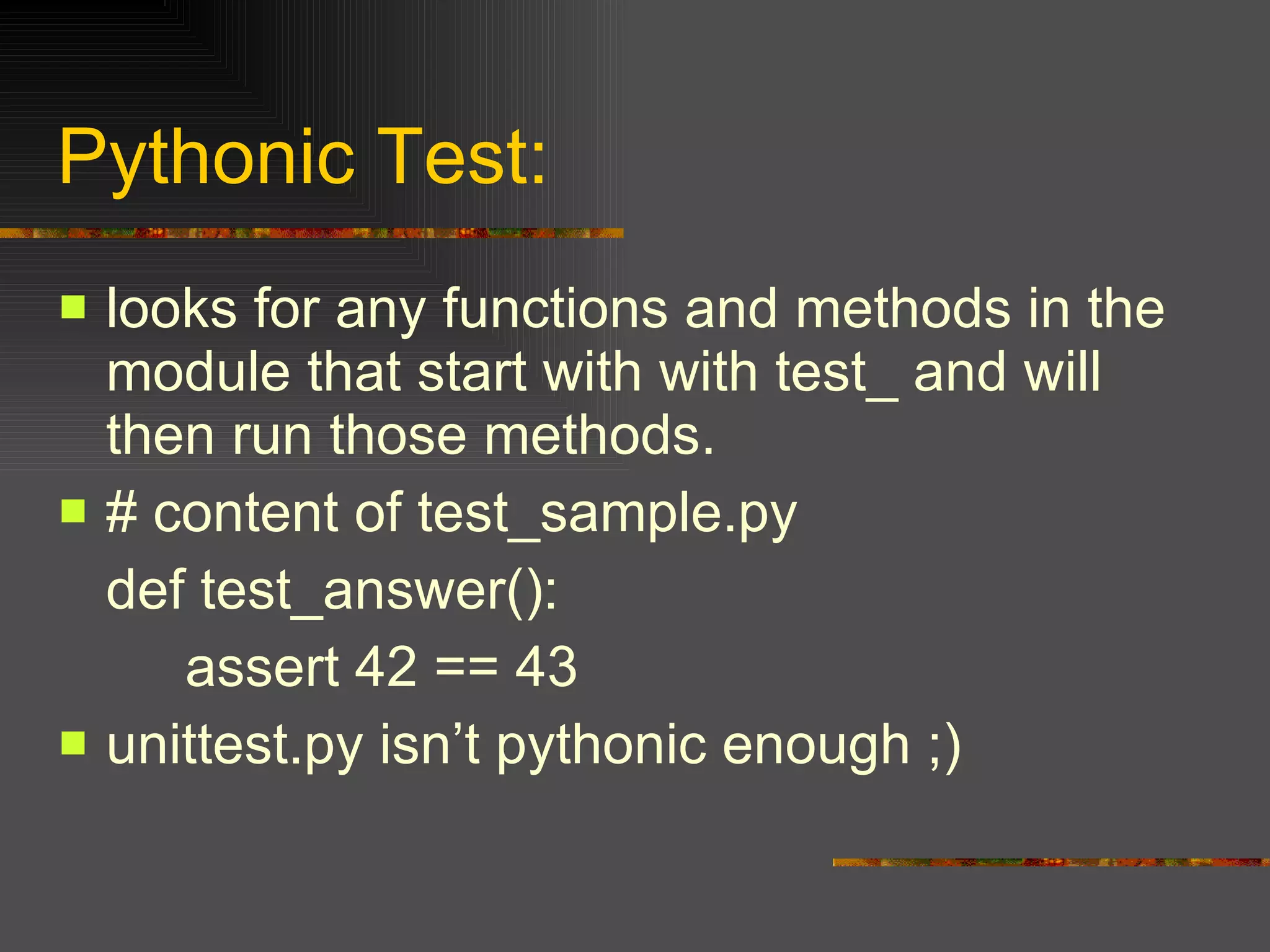 Pythonic Test: looks for any functions and methods in the module that start with with test_ and will then run those methods.  # content of test_sample.py  def test_answer():  assert 42 == 43  unittest.py isn’t pythonic enough ;) 
