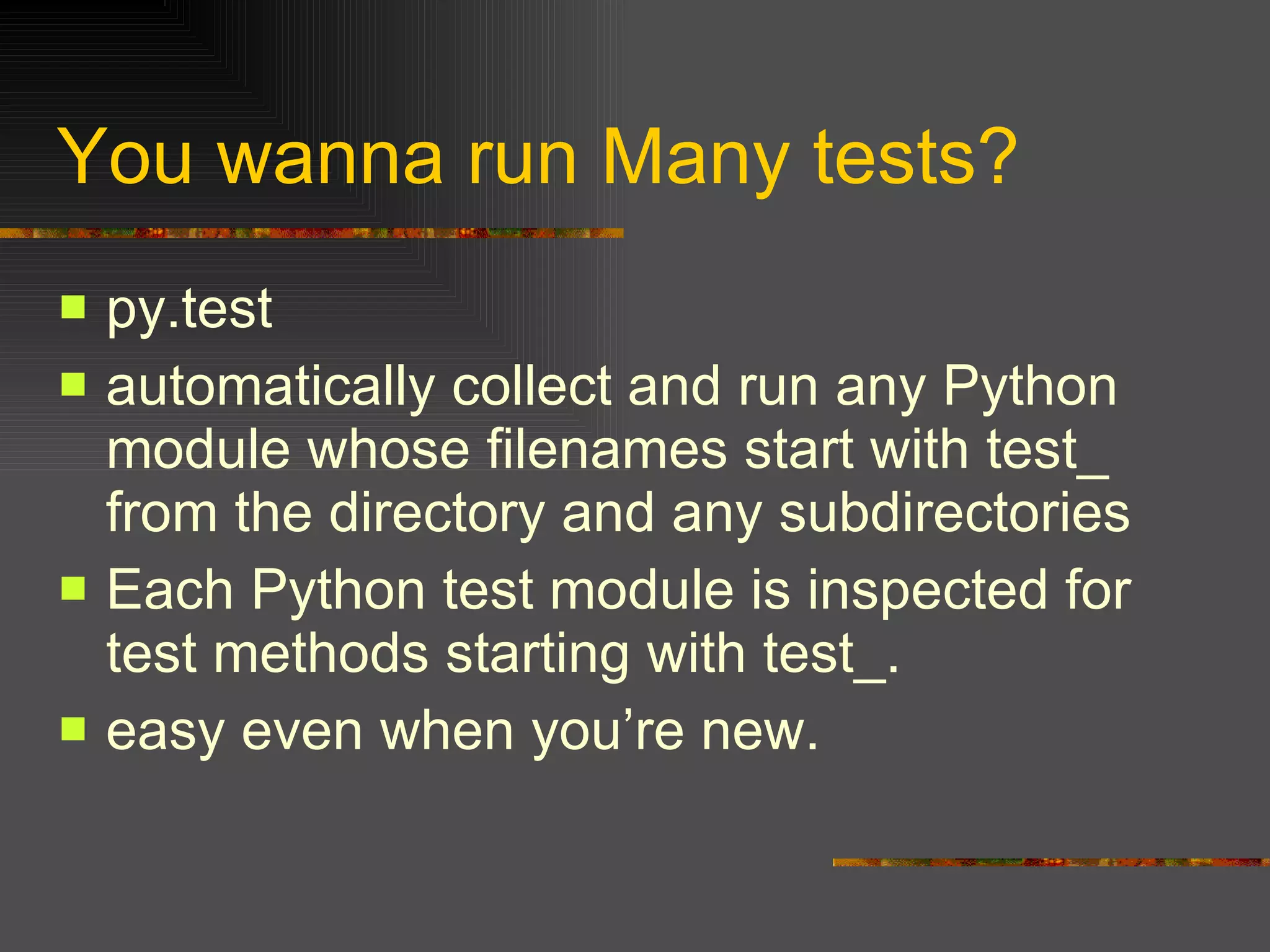 You wanna run Many tests? py.test  automatically collect and run any Python module whose filenames start with test_ from the directory and any subdirectories  Each Python test module is inspected for test methods starting with test_.  easy even when you’re new. 