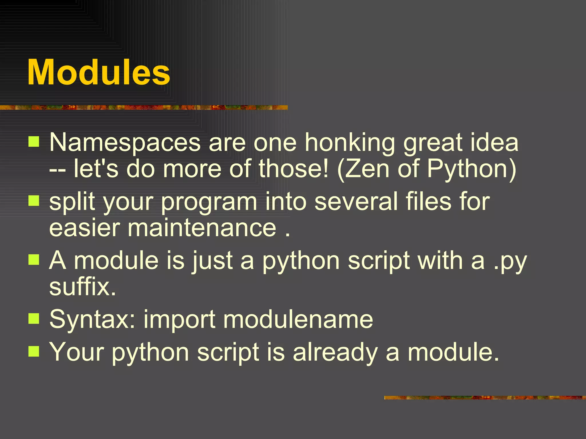 Modules Namespaces are one honking great idea -- let's do more of those! (Zen of Python) split your program into several files for easier maintenance . A module is just a python script with a .py suffix. Syntax: import modulename Your python script is already a module. 