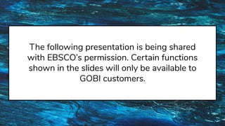 The following presentation is being shared
with EBSCO’s permission. Certain functions
shown in the slides will only be available to
GOBI customers.
 