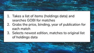 1. Takes a list of items (holdings data) and
searches GOBI for matches
2. Grabs the price, binding, year of publication for
each match
3. Selects newest edition, matches to original list
of holdings data
 