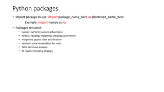 Python packages
• Import package to use: import package_name_here as shortened_name_here
Example: import numpy as np
• Packages required:
• numpy: perform numerical functions
• Pandas: reading, importing, creating DataFrames
• matplotlib.pyplot: data visualisation
• seaborn: data visualisation for stats
• Talib: technical analysis
• bt: backtest trading strategy
 